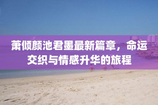 萧倾颜池君墨最新篇章，命运交织与情感升华的旅程