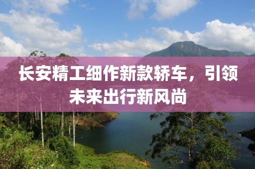 长安精工细作新款轿车，引领未来出行新风尚