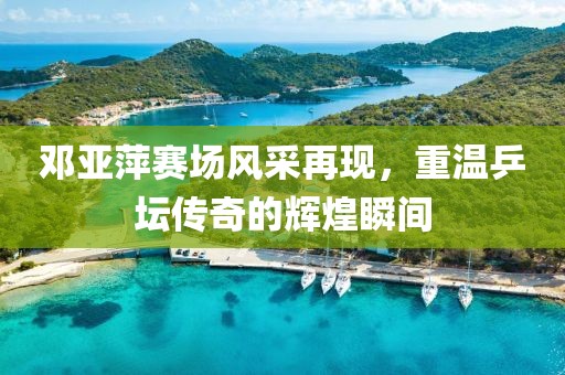 邓亚萍赛场风采再现，重温乒坛传奇的辉煌瞬间