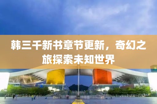 韩三千新书章节更新，奇幻之旅探索未知世界