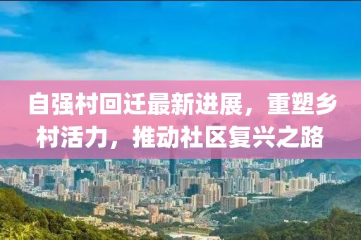 自强村回迁最新进展，重塑乡村活力，推动社区复兴之路