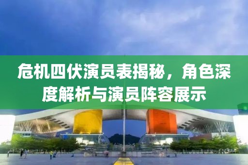 危机四伏演员表揭秘，角色深度解析与演员阵容展示