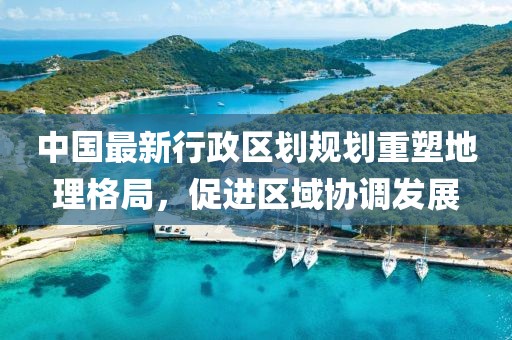 中国最新行政区划规划重塑地理格局，促进区域协调发展