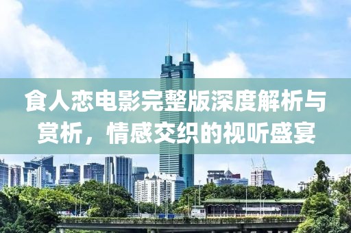 食人恋电影完整版深度解析与赏析，情感交织的视听盛宴