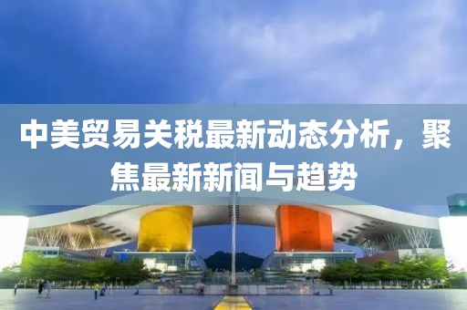中美贸易关税最新动态分析，聚焦最新新闻与趋势