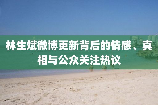 林生斌微博更新背后的情感、真相与公众关注热议