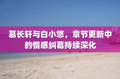 慕长轩与白小悠，章节更新中的情感纠葛持续深化