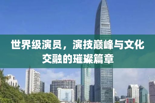世界级演员，演技巅峰与文化交融的璀璨篇章