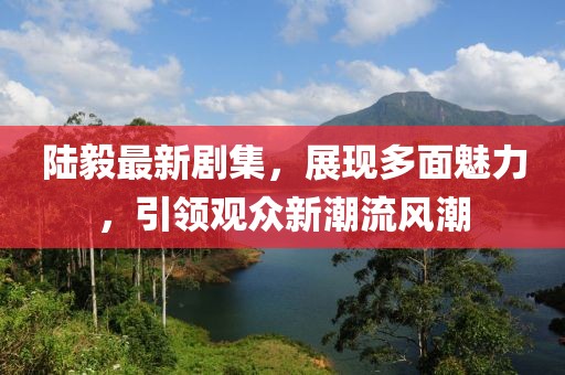 陆毅最新剧集，展现多面魅力，引领观众新潮流风潮