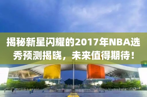 揭秘新星闪耀的2017年NBA选秀预测揭晓，未来值得期待！
