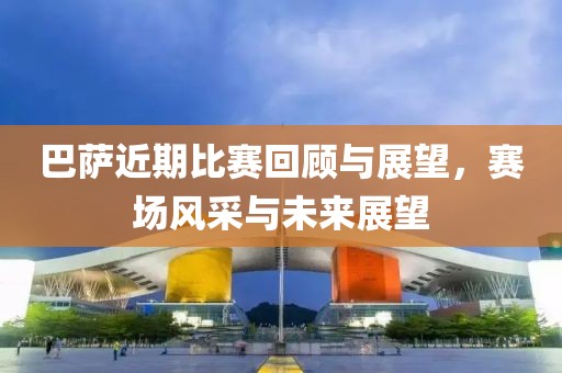 巴萨近期比赛回顾与展望，赛场风采与未来展望