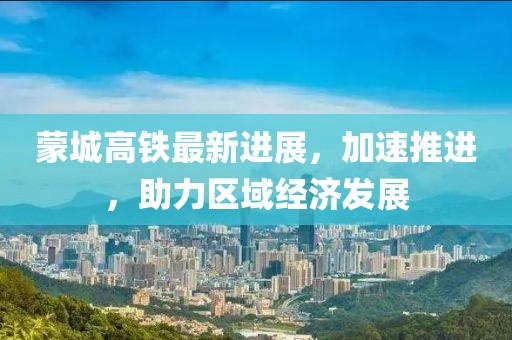 蒙城高铁最新进展，加速推进，助力区域经济发展