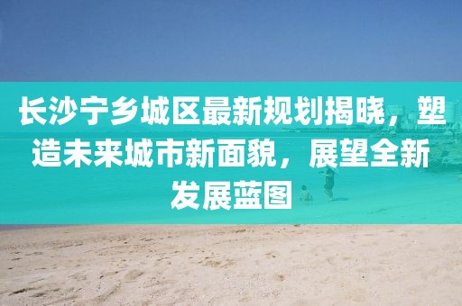 长沙宁乡城区最新规划揭晓，塑造未来城市新面貌，展望全新发展蓝图