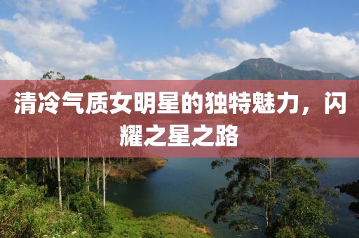 清冷气质女明星的独特魅力，闪耀之星之路