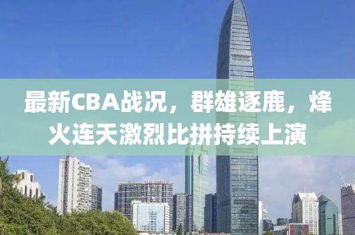 最新CBA战况，群雄逐鹿，烽火连天激烈比拼持续上演