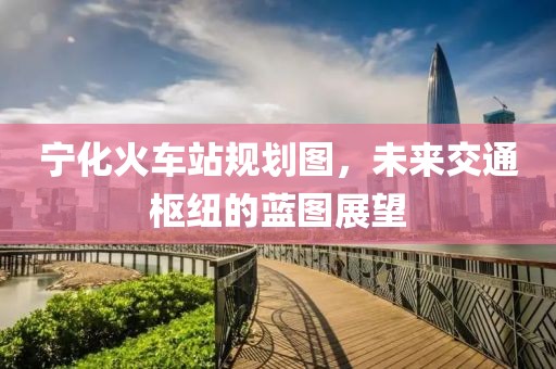 宁化火车站规划图，未来交通枢纽的蓝图展望