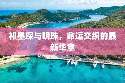 祁墨琛与明珠，命运交织的最新华章