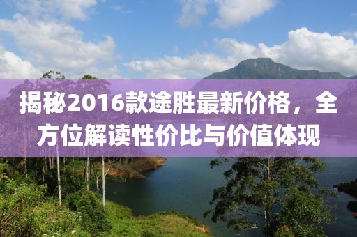 揭秘2016款途胜最新价格，全方位解读性价比与价值体现