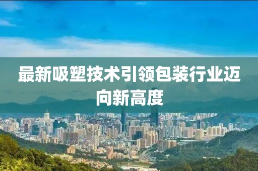 最新吸塑技术引领包装行业迈向新高度
