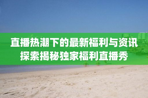 直播热潮下的最新福利与资讯探索揭秘独家福利直播秀