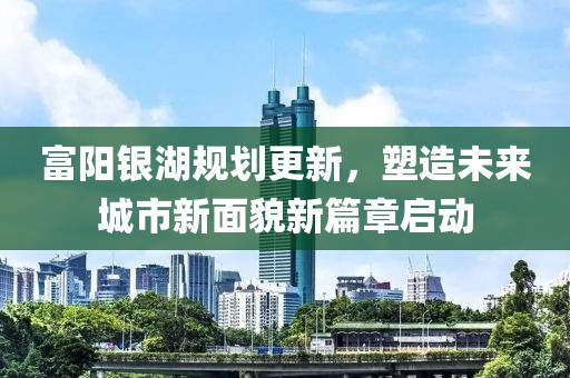 富阳银湖规划更新，塑造未来城市新面貌新篇章启动