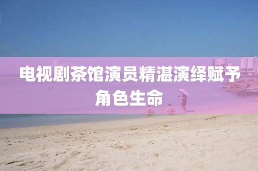 电视剧茶馆演员精湛演绎赋予角色生命