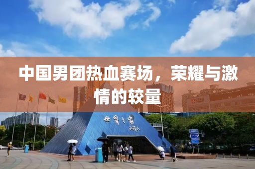 中国男团热血赛场，荣耀与激情的较量