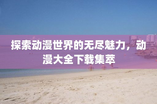 探索动漫世界的无尽魅力，动漫大全下载集萃