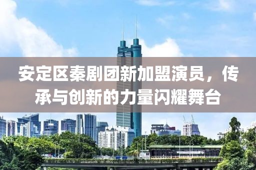 安定区秦剧团新加盟演员，传承与创新的力量闪耀舞台