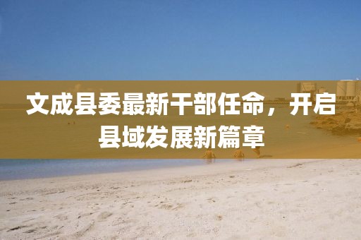 文成县委最新干部任命，开启县域发展新篇章