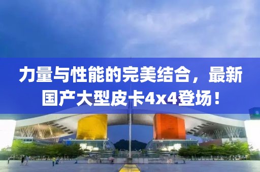 力量与性能的完美结合，最新国产大型皮卡4x4登场！