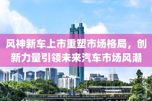风神新车上市重塑市场格局，创新力量引领未来汽车市场风潮