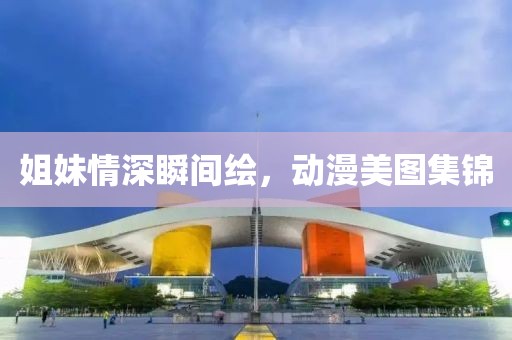 姐妹情深瞬间绘，动漫美图集锦
