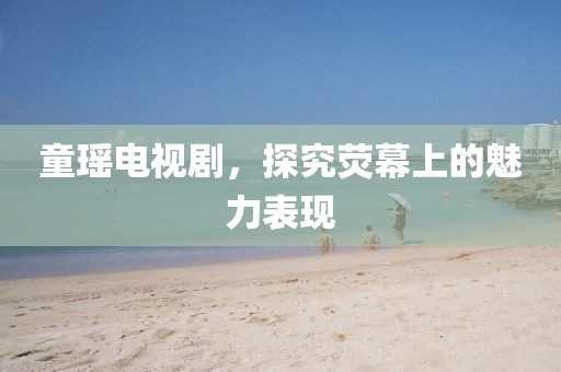 童瑶电视剧，探究荧幕上的魅力表现