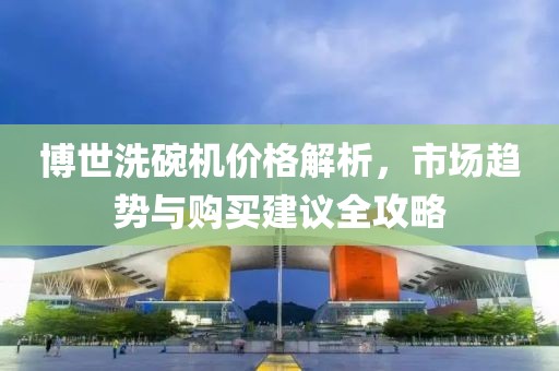 博世洗碗机价格解析，市场趋势与购买建议全攻略
