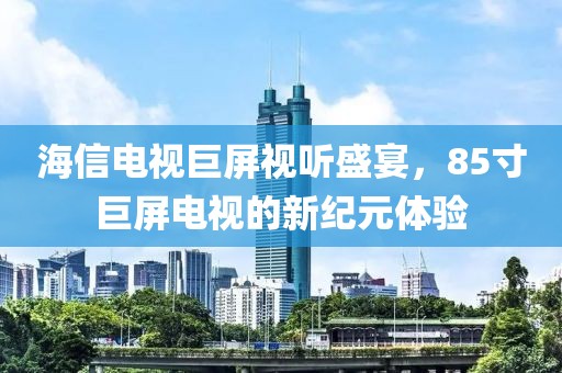 海信电视巨屏视听盛宴，85寸巨屏电视的新纪元体验