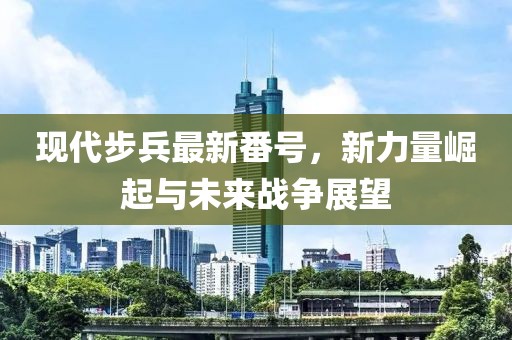 现代步兵最新番号，新力量崛起与未来战争展望