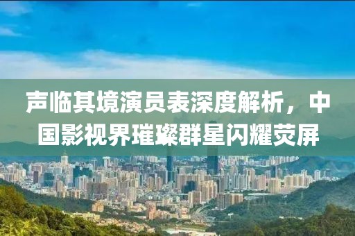 声临其境演员表深度解析，中国影视界璀璨群星闪耀荧屏