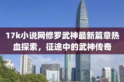 17k小说网修罗武神最新篇章热血探索，征途中的武神传奇