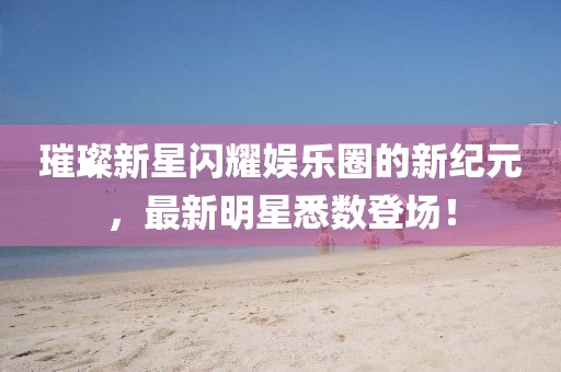 璀璨新星闪耀娱乐圈的新纪元，最新明星悉数登场！