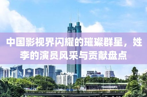 中国影视界闪耀的璀璨群星，姓李的演员风采与贡献盘点