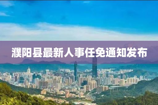 濮阳县最新人事任免通知发布