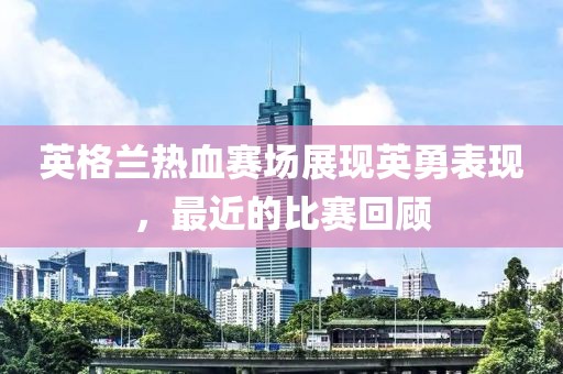 英格兰热血赛场展现英勇表现，最近的比赛回顾