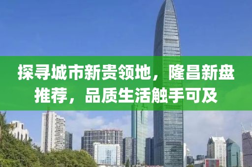 探寻城市新贵领地，隆昌新盘推荐，品质生活触手可及