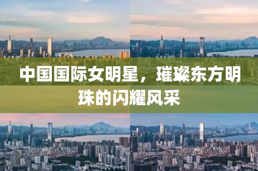 中国国际女明星，璀璨东方明珠的闪耀风采