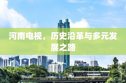 河南电视，历史沿革与多元发展之路