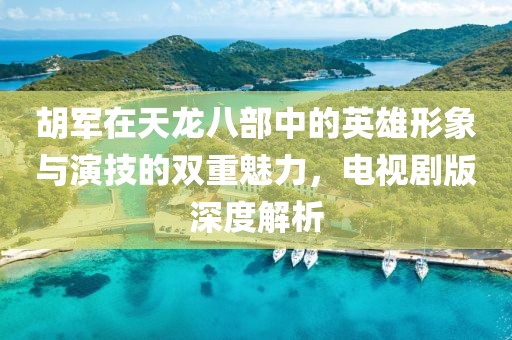 胡军在天龙八部中的英雄形象与演技的双重魅力，电视剧版深度解析