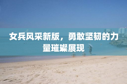 女兵风采新版，勇敢坚韧的力量璀璨展现