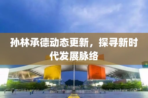 孙林承德动态更新，探寻新时代发展脉络