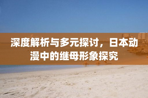 深度解析与多元探讨，日本动漫中的继母形象探究